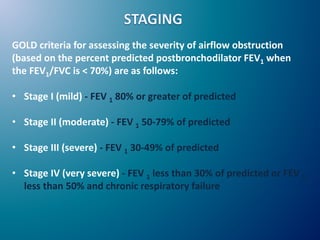 GOLD criteria for assessing the severity of airflow obstruction
(based on the percent predicted postbronchodilator FEV1 when
the FEV1/FVC is < 70%) are as follows:
• Stage I (mild) - FEV 1 80% or greater of predicted
• Stage II (moderate) - FEV 1 50-79% of predicted
• Stage III (severe) - FEV 1 30-49% of predicted
• Stage IV (very severe) - FEV 1 less than 30% of predicted or FEV 1
less than 50% and chronic respiratory failure
 