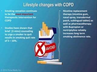• Smoking cessation continues
to be the most important
therapeutic intervention for
COPD
• Studies have shown that
brief (3 mins) counseling
to urge a smoker to quit
results in smoking quit rate
of 5 – 10%.
• Nicotine replacement
therapy (nicotine gum,
nasal spray, transdermal
patch, sublingual tablet) as
well as pharmacotherapy
with Bupropion or
nortriptyline reliably
increases long term
smoking abstinence rate.
 