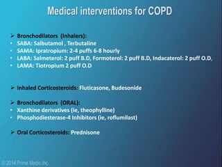  Bronchodilators (Inhalers):
• SABA: Salbutamol , Terbutaline
• SAMA: Ipratropium: 2-4 puffs 6-8 hourly
• LABA: Salmeterol: 2 puff B.D, Formoterol: 2 puff B.D, Indacaterol: 2 puff O.D,
• LAMA: Tiotropium 2 puff O.D
 Inhaled Corticosteroids: Fluticasone, Budesonide
 Bronchodilators (ORAL):
• Xanthine derivatives (ie, theophylline)
• Phosphodiesterase-4 Inhibitors (ie, roflumilast)
 Oral Corticosteroids: Prednisone
 