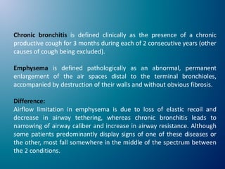 Chronic bronchitis is defined clinically as the presence of a chronic
productive cough for 3 months during each of 2 consecutive years (other
causes of cough being excluded).
Emphysema is defined pathologically as an abnormal, permanent
enlargement of the air spaces distal to the terminal bronchioles,
accompanied by destruction of their walls and without obvious fibrosis.
Difference:
Airflow limitation in emphysema is due to loss of elastic recoil and
decrease in airway tethering, whereas chronic bronchitis leads to
narrowing of airway caliber and increase in airway resistance. Although
some patients predominantly display signs of one of these diseases or
the other, most fall somewhere in the middle of the spectrum between
the 2 conditions.
 