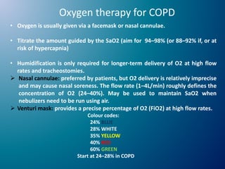 Oxygen therapy for COPD
• Oxygen is usually given via a facemask or nasal cannulae.
• Titrate the amount guided by the SaO2 (aim for 94–98% (or 88–92% if, or at
risk of hypercapnia)
• Humidification is only required for longer-term delivery of O2 at high flow
rates and tracheostomies.
 Nasal cannulae: preferred by patients, but O2 delivery is relatively imprecise
and may cause nasal soreness. The flow rate (1–4L/min) roughly defines the
concentration of O2 (24–40%). May be used to maintain SaO2 when
nebulizers need to be run using air.
 Venturi mask: provides a precise percentage of O2 (FiO2) at high flow rates.
Colour codes:
24% BLUE
28% WHITE
35% YELLOW
40% RED
60% GREEN
Start at 24–28% in COPD
 