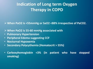 Indication of Long term Oxygen
Therapy in COPD
When PaO2 is <55mmHg or SaO2 <88% irrespective of PaCO2.
When PaO2 is 55-60 mmHg associated with
• Pulmonary Hypertension
• Peripheral Edema suggesting CCF
• Nocturnal Hypoxemia
• Secondary Polycythemia (Hematocrit > 55%)
• Carboxyhemoglobin <3% (in patient who have stopped
smoking)
 
