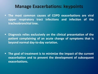  The most common causes of COPD exacerbations are viral
upper respiratory tract infections and infection of the
tracheobronchial tree.
 Diagnosis relies exclusively on the clinical presentation of the
patient complaining of an acute change of symptoms that is
beyond normal day-to-day variation.
 The goal of treatment is to minimize the impact of the current
exacerbation and to prevent the development of subsequent
exacerbations.
 