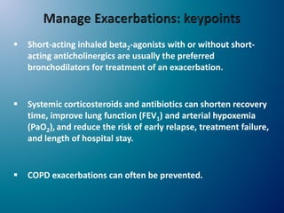  Short-acting inhaled beta2-agonists with or without short-
acting anticholinergics are usually the preferred
bronchodilators for treatment of an exacerbation.
 Systemic corticosteroids and antibiotics can shorten recovery
time, improve lung function (FEV1) and arterial hypoxemia
(PaO2), and reduce the risk of early relapse, treatment failure,
and length of hospital stay.
 COPD exacerbations can often be prevented.
 