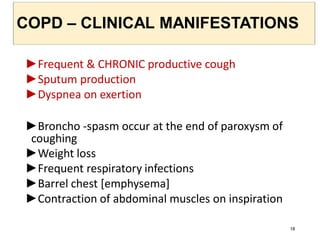 COPD – CLINICAL MANIFESTATIONS
►Frequent & CHRONIC productive cough
►Sputum production
►Dyspnea on exertion
►Broncho -spasm occur at the end of paroxysm of
coughing
►Weight loss
►Frequent respiratory infections
►Barrel chest [emphysema]
►Contraction of abdominal muscles on inspiration
18
 