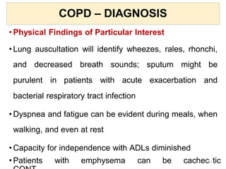COPD – DIAGNOSIS
• Physical Findings of Particular Interest
• Lung auscultation will identify wheezes, rales, rhonchi,
and decreased breath sounds; sputum might be
purulent in patients with acute exacerbation and
bacterial respiratory tract infection
• Dyspnea and fatigue can be evident during meals, when
walking, and even at rest
• Capacity for independence with ADLs diminished
• Patients with emphysema can be cachec23 tic
 