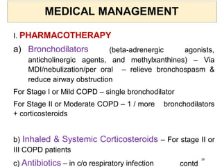 MEDICAL MANAGEMENT
I. PHARMACOTHERAPY
a) Bronchodilators (beta-adrenergic agonists,
anticholinergic agents, and methylxanthines) – Via
MDI/nebulization/per oral – relieve bronchospasm &
reduce airway obstruction
For Stage I or Mild COPD – single bronchodilator
For Stage II or Moderate COPD – 1 / more bronchodilators
+ corticosteroids
b) Inhaled & Systemic Corticosteroids – For stage II or
III COPD patients
c) Antibiotics – in c/o respiratory infection contd
28
 