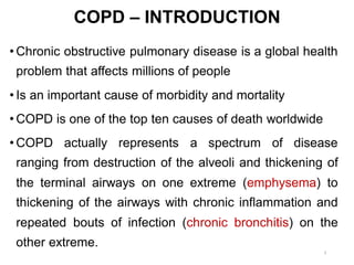 COPD – INTRODUCTION
• Chronic obstructive pulmonary disease is a global health
problem that affects millions of people
• Is an important cause of morbidity and mortality
• COPD is one of the top ten causes of death worldwide
• COPD actually represents a spectrum of disease
ranging from destruction of the alveoli and thickening of
the terminal airways on one extreme (emphysema) to
thickening of the airways with chronic inflammation and
repeated bouts of infection (chronic bronchitis) on the
other extreme.
3
 
