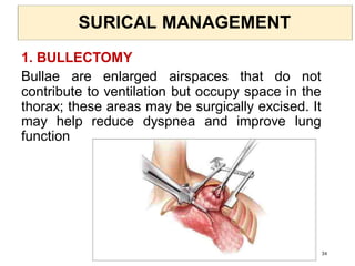 SURICAL MANAGEMENT
1. BULLECTOMY
Bullae are enlarged airspaces that do not
contribute to ventilation but occupy space in the
thorax; these areas may be surgically excised. It
may help reduce dyspnea and improve lung
function
34
 