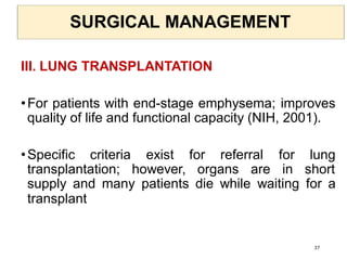 SURGICAL MANAGEMENT
III. LUNG TRANSPLANTATION
•For patients with end-stage emphysema; improves
quality of life and functional capacity (NIH, 2001).
•Specific criteria exist for referral for lung
transplantation; however, organs are in short
supply and many patients die while waiting for a
transplant
37
 