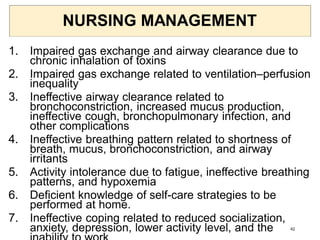 NURSING MANAGEMENT
1. Impaired gas exchange and airway clearance due to
chronic inhalation of toxins
2. Impaired gas exchange related to ventilation–perfusion
inequality
3. Ineffective airway clearance related to
bronchoconstriction, increased mucus production,
ineffective cough, bronchopulmonary infection, and
other complications
4. Ineffective breathing pattern related to shortness of
breath, mucus, bronchoconstriction, and airway
irritants
5. Activity intolerance due to fatigue, ineffective breathing
patterns, and hypoxemia
6. Deficient knowledge of self-care strategies to be
performed at home.
7. Ineffective coping related to reduced socialization,
anxiety, depression, lower activity level, and the 42
 
