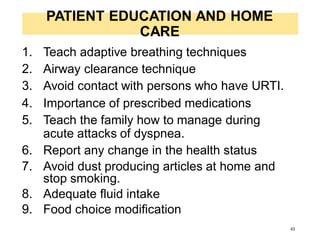PATIENT EDUCATION AND HOME
CARE
1. Teach adaptive breathing techniques
2. Airway clearance technique
3. Avoid contact with persons who have URTI.
4. Importance of prescribed medications
5. Teach the family how to manage during
acute attacks of dyspnea.
6. Report any change in the health status
7. Avoid dust producing articles at home and
stop smoking.
8. Adequate fluid intake
9. Food choice modification
43
 