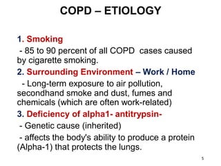 COPD – ETIOLOGY
1. Smoking
- 85 to 90 percent of all COPD cases caused
by cigarette smoking.
2. Surrounding Environment – Work / Home
- Long-term exposure to air pollution,
secondhand smoke and dust, fumes and
chemicals (which are often work-related)
3. Deficiency of alpha1- antitrypsin-
- Genetic cause (inherited)
- affects the body's ability to produce a protein
(Alpha-1) that protects the lungs.
5
 