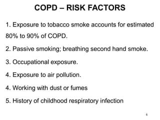 COPD – RISK FACTORS
1. Exposure to tobacco smoke accounts for estimated
80% to 90% of COPD.
2. Passive smoking; breathing second hand smoke.
3. Occupational exposure.
4. Exposure to air pollution.
4. Working with dust or fumes
5. History of childhood respiratory infection
6
 