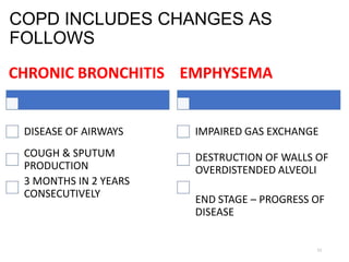 COPD INCLUDES CHANGES AS
FOLLOWS
CHRONIC BRONCHITIS EMPHYSEMA
DISEASE OF AIRWAYS IMPAIRED GAS EXCHANGE
COUGH & SPUTUM
PRODUCTION
DESTRUCTION OF WALLS OF
OVERDISTENDED ALVEOLI
3 MONTHS IN 2 YEARS
CONSECUTIVELY END STAGE – PROGRESS OF
DISEASE
11
 