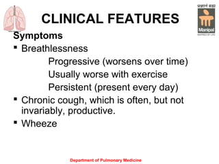 Department of Pulmonary Medicine
CLINICAL FEATURES
Symptoms
 Breathlessness
Progressive (worsens over time)
Usually worse with exercise
Persistent (present every day)
 Chronic cough, which is often, but not
invariably, productive.
 Wheeze
 