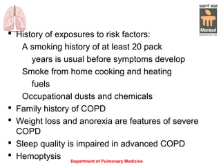 Department of Pulmonary Medicine
 History of exposures to risk factors:
A smoking history of at least 20 pack
years is usual before symptoms develop
Smoke from home cooking and heating
fuels
Occupational dusts and chemicals
 Family history of COPD
 Weight loss and anorexia are features of severe
COPD
 Sleep quality is impaired in advanced COPD
 Hemoptysis
 