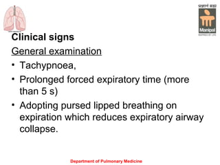Department of Pulmonary Medicine
Clinical signs
General examination
• Tachypnoea,
• Prolonged forced expiratory time (more
than 5 s)
• Adopting pursed lipped breathing on
expiration which reduces expiratory airway
collapse.
 