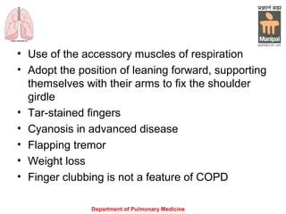 Department of Pulmonary Medicine
• Use of the accessory muscles of respiration
• Adopt the position of leaning forward, supporting
themselves with their arms to fix the shoulder
girdle
• Tar-stained fingers
• Cyanosis in advanced disease
• Flapping tremor
• Weight loss
• Finger clubbing is not a feature of COPD
 