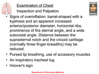 Department of Pulmonary Medicine
Examination of Chest
Inspection and Palpation
• Signs of overinflation: barrel-shaped with a
kyphosis and an apparent increased
anterior/posterior diameter, horizontal ribs,
prominence of the sternal angle, and a wide
subcostal angle. Distance between the
suprasternal notch and the cricoid cartilage
(normally three finger-breadths) may be
reduced.
• Pursed lip breathing, use of accessory muscles
• An inspiratory tracheal tug
• Hoover's sign
 