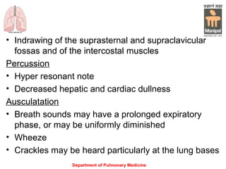 Department of Pulmonary Medicine
• Indrawing of the suprasternal and supraclavicular
fossas and of the intercostal muscles
Percussion
• Hyper resonant note
• Decreased hepatic and cardiac dullness
Ausculatation
• Breath sounds may have a prolonged expiratory
phase, or may be uniformly diminished
• Wheeze
• Crackles may be heard particularly at the lung bases
 