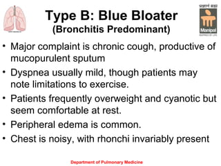 Type B: Blue Bloater
(Bronchitis Predominant)
• Major complaint is chronic cough, productive of
mucopurulent sputum
• Dyspnea usually mild, though patients may
note limitations to exercise.
• Patients frequently overweight and cyanotic but
seem comfortable at rest.
• Peripheral edema is common.
• Chest is noisy, with rhonchi invariably present
Department of Pulmonary Medicine
 