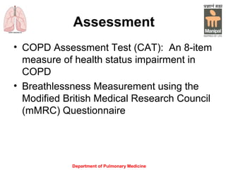 Assessment
• COPD Assessment Test (CAT): An 8-item
measure of health status impairment in
COPD
• Breathlessness Measurement using the
Modified British Medical Research Council
(mMRC) Questionnairewell to other
measures of health statusand predicts
future mortality risk.
Department of Pulmonary Medicine
 
