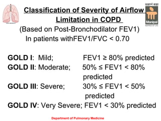 Department of Pulmonary Medicine
Classification of Severity of Airflow
Limitation in COPD
(Based on Post-Bronchodilator FEV1)
In patients withFEV1/FVC < 0.70
GOLD I: Mild; FEV1 ≥ 80% predicted
GOLD II: Moderate; 50% ≤ FEV1 < 80%
predicted
GOLD III: Severe; 30% ≤ FEV1 < 50%
predicted
GOLD IV: Very Severe; FEV1 < 30% predicted
 
