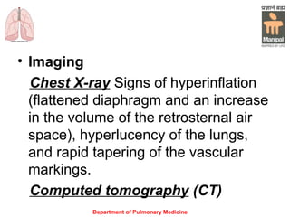 Department of Pulmonary Medicine
• Imaging
Chest X-ray Signs of hyperinflation
(flattened diaphragm and an increase
in the volume of the retrosternal air
space), hyperlucency of the lungs,
and rapid tapering of the vascular
markings.
Computed tomography (CT)
 