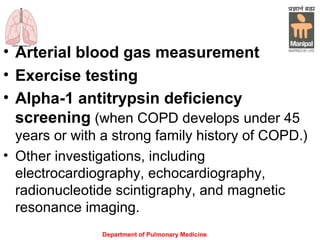 Department of Pulmonary Medicine
• Arterial blood gas measurement
• Exercise testing
• Alpha-1 antitrypsin deficiency
screening (when COPD develops under 45
years or with a strong family history of COPD.)  
• Other investigations, including
electrocardiography, echocardiography,
radionucleotide scintigraphy, and magnetic
resonance imaging.
 