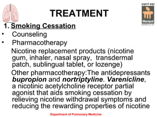 Department of Pulmonary Medicine
TREATMENT
1. Smoking Cessation
• Counseling
• Pharmacotherapy
Nicotine replacement products (nicotine
gum, inhaler, nasal spray, transdermal
patch, sublingual tablet, or lozenge)
Other pharmacotherapy:The antidepressants
bupropion and nortriptyline. Varenicline,
a nicotinic acetylcholine receptor partial
agonist that aids smoking cessation by
relieving nicotine withdrawal symptoms and
reducing the rewarding properties of nicotine
 