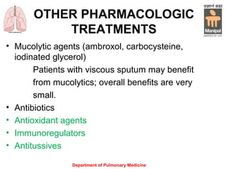 OTHER PHARMACOLOGIC
TREATMENTS
• Mucolytic agents (ambroxol, carbocysteine,
iodinated glycerol)
Patients with viscous sputum may benefit
from mucolytics; overall benefits are very
small.
• Antibioticsefits are very small
• Antioxidant agents
• Immunoregulators
• Antitussives
Department of Pulmonary Medicine
 