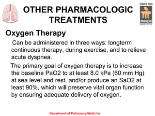 Department of Pulmonary Medicine
OTHER PHARMACOLOGIC
TREATMENTS
Oxygen Therapy
Can be administered in three ways: longterm
continuous therapy, during exercise, and to relieve
acute dyspnea.
The primary goal of oxygen therapy is to increase
the baseline PaO2 to at least 8.0 kPa (60 mm Hg)
at sea level and rest, and/or produce an SaO2 at
least 90%, which will preserve vital organ function
by ensuring adequate delivery of oxygen.
 