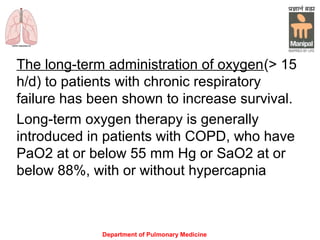 Department of Pulmonary Medicine
The long-term administration of oxygen(> 15
h/d) to patients with chronic respiratory
failure has been shown to increase survival.
Long-term oxygen therapy is generally
introduced in patients with COPD, who have
PaO2 at or below 55 mm Hg or SaO2 at or
below 88%, with or without hypercapnia
 