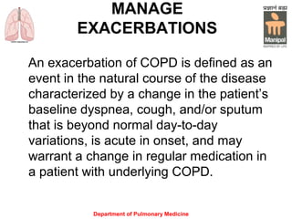 Department of Pulmonary Medicine
MANAGE
EXACERBATIONS
An exacerbation of COPD is defined as an
event in the natural course of the disease
characterized by a change in the patient’s
baseline dyspnea, cough, and/or sputum
that is beyond normal day-to-day
variations, is acute in onset, and may
warrant a change in regular medication in
a patient with underlying COPD.
 
