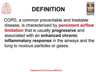 Department of Pulmonary Medicine
DEFINITION
COPD, a common preventable and treatable
disease, is characterized by persistent airflow
limitation that is usually progressive and
associated with an enhanced chronic
inflammatory response in the airways and the
lung to noxious particles or gases.
 