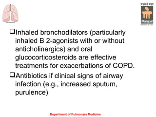 Department of Pulmonary Medicine
Inhaled bronchodilators (particularly
inhaled Β 2-agonists with or without
anticholinergics) and oral
glucocorticosteroids are effective
treatments for exacerbations of COPD.
Antibiotics if clinical signs of airway
infection (e.g., increased sputum,
purulence)
 