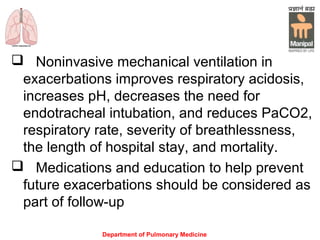 Department of Pulmonary Medicine
 Noninvasive mechanical ventilation in
exacerbations improves respiratory acidosis,
increases pH, decreases the need for
endotracheal intubation, and reduces PaCO2,
respiratory rate, severity of breathlessness,
the length of hospital stay, and mortality.
 Medications and education to help prevent
future exacerbations should be considered as
part of follow-up
 