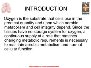 Department of Pulmonary Medicine
INTRODUCTION
Oxygen is the substrate that cells use in the
greatest quantity and upon which aerobic
metabolism and cell integrity depend. Since the
tissues have no storage system for oxygen, a
continuous supply at a rate that matches
changing metabolic requirements is necessary
to maintain aerobic metabolism and normal
cellular function.
 