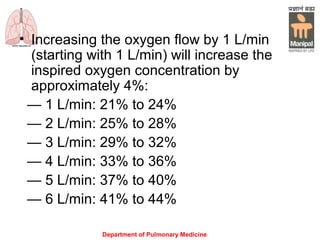 Department of Pulmonary Medicine
• Increasing the oxygen flow by 1 L/min
(starting with 1 L/min) will increase the
inspired oxygen concentration by
approximately 4%:
— 1 L/min: 21% to 24%
— 2 L/min: 25% to 28%
— 3 L/min: 29% to 32%
— 4 L/min: 33% to 36%
— 5 L/min: 37% to 40%
— 6 L/min: 41% to 44%
 
