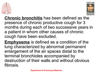 Department of Pulmonary Medicine
Chronic bronchitis has been defined as the
presence of chronic productive cough for 3
months during each of two successive years in
a patient in whom other causes of chronic
cough have been excluded.
Emphysema is defined as a condition of the
lung characterized by abnormal permanent
enlargement of the air spaces distal to the
terminal bronchioles accompanied by
destruction of their walls and without obvious
fibrosis.
 