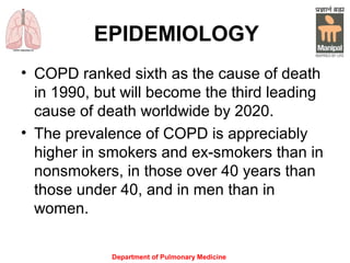 Department of Pulmonary Medicine
EPIDEMIOLOGY
• COPD ranked sixth as the cause of death
in 1990, but will become the third leading
cause of death worldwide by 2020.
• The prevalence of COPD is appreciably
higher in smokers and ex-smokers than in
nonsmokers, in those over 40 years than
those under 40, and in men than in
women.
 