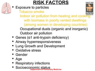 Department of Pulmonary Medicine
RISK FACTORS
 Exposure to particles
Tobacco smoke
Indoor air pollution from heating and cooking
with biomass in poorly vented dwellings
(among women in developing countries)
Occupational dusts (organic and inorganic)
Outdoor air pollution
 Genes (α1 anti-trypsin deficiency)
 Airway hyperresponsiveness
 Lung Growth and Development
 Oxidative stress
 Gender
 Age
 Respiratory infections
 Socioeconomic status
 