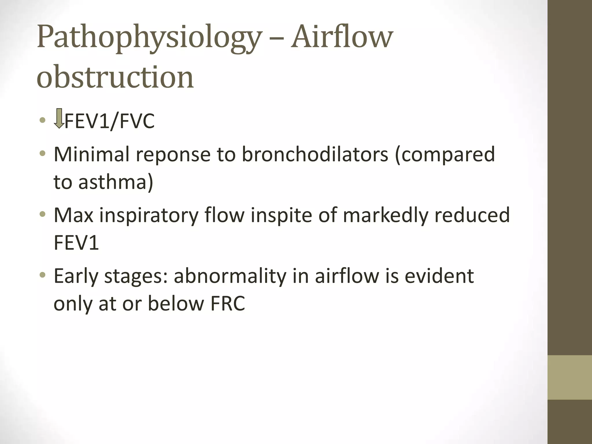 Pathophysiology – Airflow
obstruction
• FEV1/FVC
• Minimal reponse to bronchodilators (compared
to asthma)
• Max inspiratory flow inspite of markedly reduced
FEV1
• Early stages: abnormality in airflow is evident
only at or below FRC
 