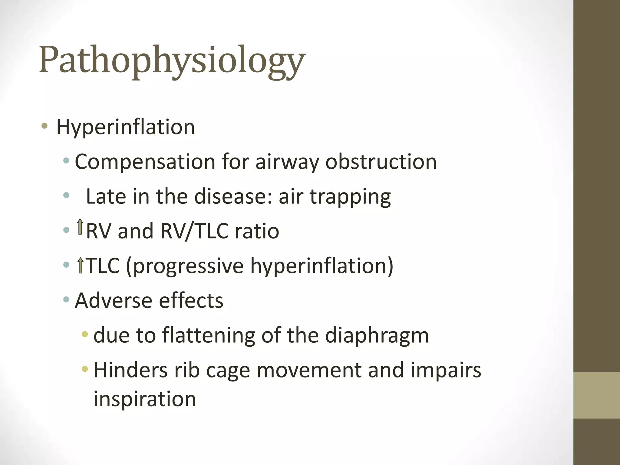 Pathophysiology
• Hyperinflation
• Compensation for airway obstruction
• Late in the disease: air trapping
• RV and RV/TLC ratio
• TLC (progressive hyperinflation)
• Adverse effects
• due to flattening of the diaphragm
• Hinders rib cage movement and impairs
inspiration
 