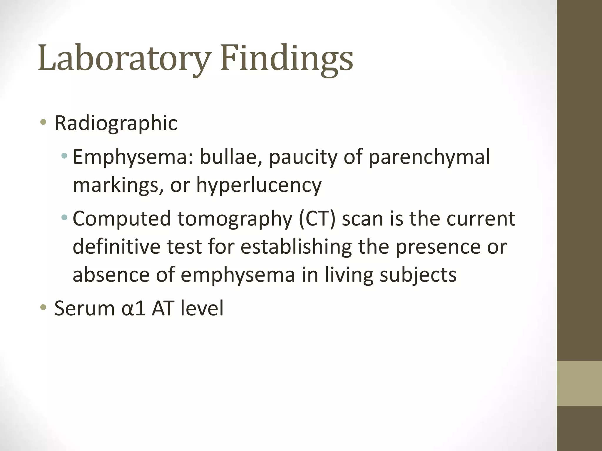 Laboratory Findings
• Radiographic
• Emphysema: bullae, paucity of parenchymal
markings, or hyperlucency
• Computed tomography (CT) scan is the current
definitive test for establishing the presence or
absence of emphysema in living subjects
• Serum α1 AT level
 