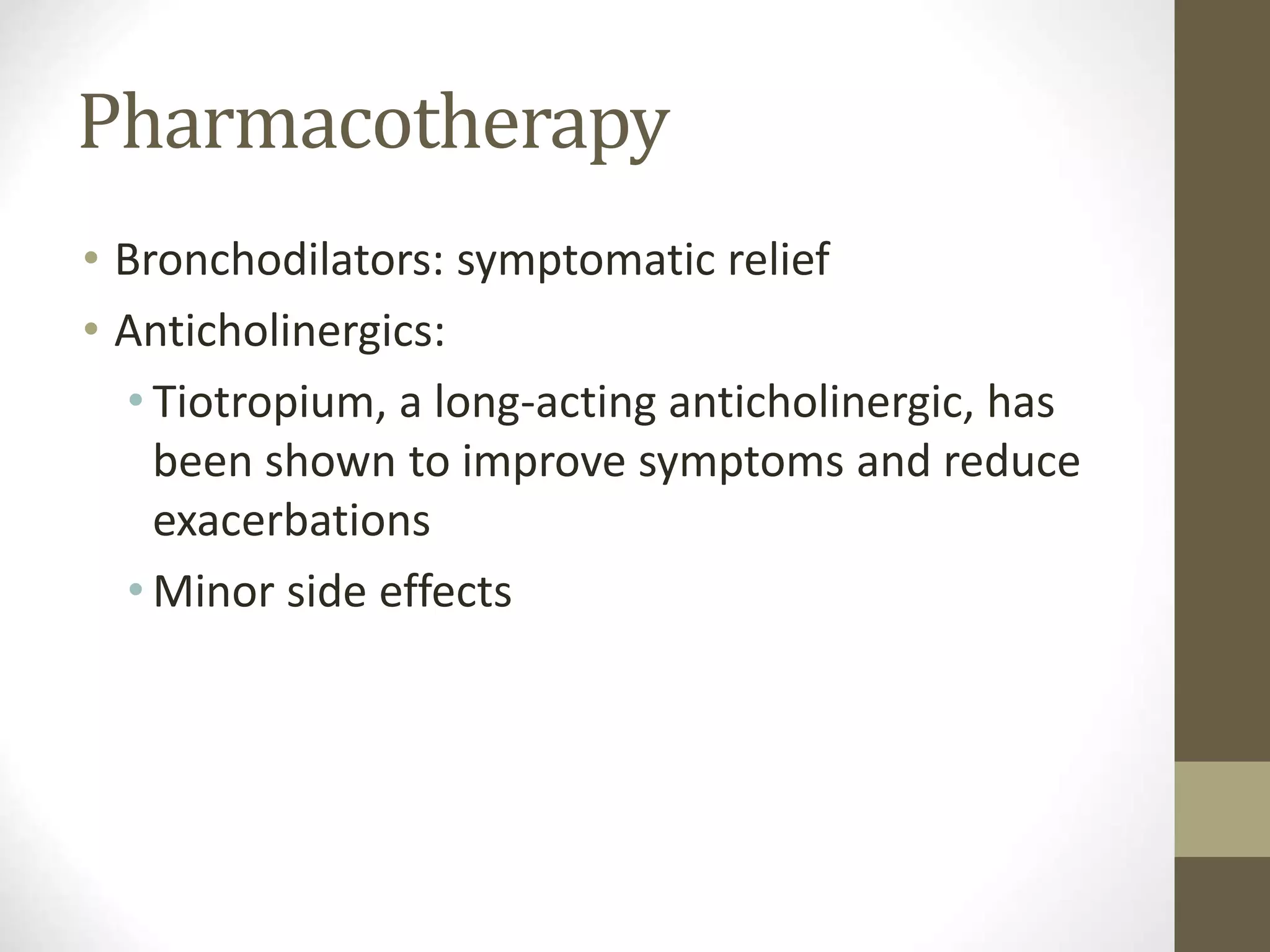 Pharmacotherapy
• Bronchodilators: symptomatic relief
• Anticholinergics:
• Tiotropium, a long-acting anticholinergic, has
been shown to improve symptoms and reduce
exacerbations
• Minor side effects
 