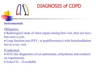 Instrumental:
Obligatory:
 Radiological study of chest organs during first visit, then not less t
han once a year.
 Lung function test (FEV1 or peakflowmetry) with bronchodilation
test in every visit.
If indicated:
 ECG (for diagnostics of cor pulmonale, arrhythmias and conducti
on impairment).
 Echo-CG – if available
DIAGNOSIS of COPD
 