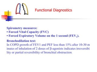 Spirometry measures:
• Forced Vital Capacity (FVC)
• Forced Expiratory Volume on the 1 second (FEV1).
Bronchodilation test:
In COPD growth of FEV1 and PEF less than 15% after 10-30 m
inutes of inhalation of 2 doses of -agonists indicates irreversibi
lity or partial reversibility of bronchial obstruction.
Functional Diagnostics
 