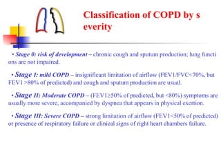 • Stage 0: risk of development – chronic cough and sputum production; lung functi
ons are not impaired.
• Stage I: mild COPD – insignificant limitation of airflow (FEV1/FVC<70%, but
FEV1 >80% of predicted) and cough and sputum production are usual.
• Stage II: Moderate COPD – (FEV150% of predicted, but <80%) symptoms are
usually more severe, accompanied by dyspnea that appears in physical exertion.
• Stage III: Severe COPD – strong limitation of airflow (FEV1<50% of predicted)
or presence of respiratory failure or clinical signs of right heart chambers failure.
Classification of COPD by s
everity
 